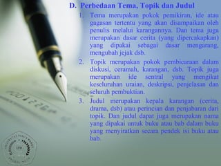 D. Perbedaan Tema, Topik dan Judul
1. Tema merupakan pokok pemikiran, ide atau
gagasan tertentu yang akan disampaikan oleh
penulis melalui karangannya. Dan tema juga
merupakan dasar cerita (yang dipercakapkan)
yang dipakai sebagai dasar mengarang,
mengubah jejak dsb.
2. Topik merupakan pokok pembicaraan dalam
diskusi, ceramah, karangan, dsb. Topik juga
merupakan ide sentral yang mengikat
keseluruhan uraian, deskripsi, penjelasan dan
seluruh pembuktian.
3. Judul merupakan kepala karangan (cerita,
drama, dsb) atau perincian dan penjabaran dari
topik. Dan judul dapat juga merupakan nama
yang dipakai untuk buku atau bab dalam buku
yang menyiratkan secara pendek isi buku atau
bab.
 