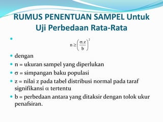 RUMUS PENENTUAN SAMPEL Untuk
Uji Perbedaan Rata-Rata

 dengan
 n = ukuran sampel yang diperlukan
 = simpangan baku populasi
 z = nilai z pada tabel distribusi normal pada taraf
signifikansi tertentu
 b = perbedaan antara yang ditaksir dengan tolok ukur
penafsiran.
2
b
.z
n
 