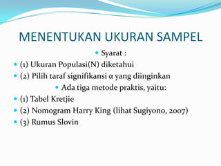 MENENTUKAN UKURAN SAMPEL
 Syarat :
 (1) Ukuran Populasi(N) diketahui
 (2) Pilih taraf signifikansi α yang diinginkan
 Ada tiga metode praktis, yaitu:
 (1) Tabel Kretjie
 (2) Nomogram Harry King (lihat Sugiyono, 2007)
 (3) Rumus Slovin
 