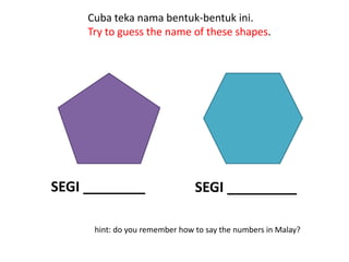 Cuba teka nama bentuk-bentuk ini.
     Try to guess the name of these shapes.




SEGI ________                   SEGI _________

      hint: do you remember how to say the numbers in Malay?
 