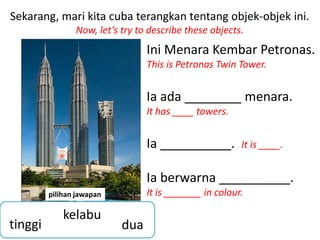 Sekarang, mari kita cuba terangkan tentang objek-objek ini.
                Now, let’s try to describe these objects.
                                 Ini Menara Kembar Petronas.
                                 This is Petronas Twin Tower.


                                 Ia ada ________ menara.
                                 It has ____ towers.


                                 Ia __________.         It is ____.


                                 Ia berwarna __________.
         pilihan jawapan         It is _______ in colour.

             kelabu
tinggi                     dua
 