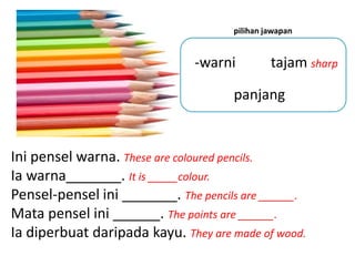pilihan jawapan


                               -warni         tajam sharp

                                     panjang


Ini pensel warna. These are coloured pencils.
Ia warna_______. It is _____colour.
Pensel-pensel ini _______. The pencils are ______.
Mata pensel ini ______. The points are ______.
Ia diperbuat daripada kayu. They are made of wood.
 