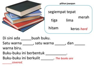 pilihan jawapan


                        segiempat tepat
                                                   merah
                          tiga         lima
                         hitam             keras hard

Di sini ada _____buah buku.
Satu warna _____, satu warna _____, dan _____
warna biru.
Buku-buku ini berbentuk __________.
Buku-buku ini berkulit ______. The books are
______covered.
 