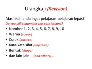 Ulangkaji (Revision)
Masihkah anda ingat pelajaran-pelajaran lepas?
Do you still remember the past lessons?
•   Nombor 1, 2, 3, 4, 5, 6, 7, 8, 9, 10
•   Warna (colour)
•   Corak (pattern)
•   Kata-kata sifat (adjective)
•   Bentuk (shape)
•   dan lain-lain... (and others)...
 