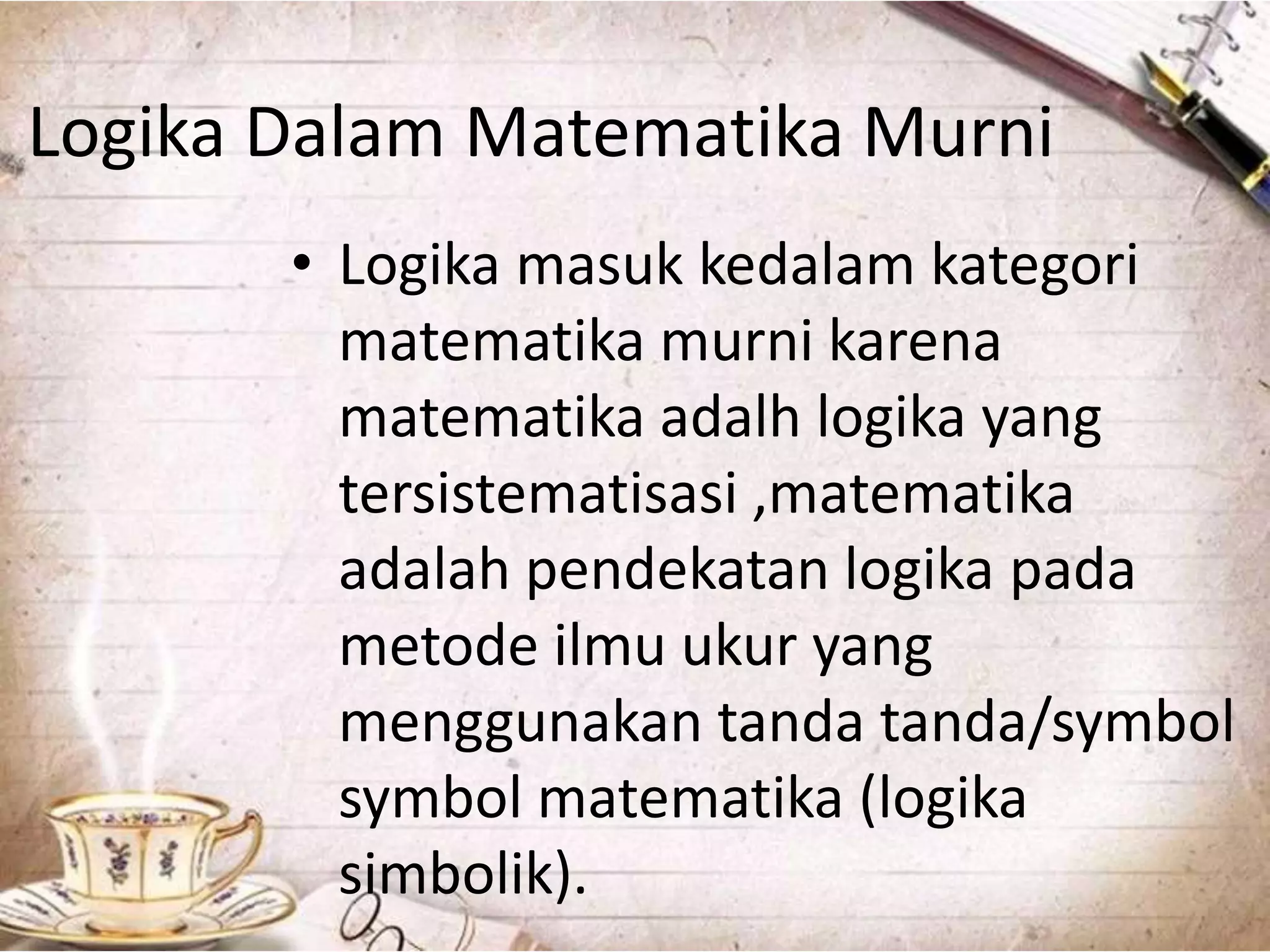 Logika Dalam Matematika Murni
• Logika masuk kedalam kategori
matematika murni karena
matematika adalh logika yang
tersistematisasi ,matematika
adalah pendekatan logika pada
metode ilmu ukur yang
menggunakan tanda tanda/symbol
symbol matematika (logika
simbolik).
 
