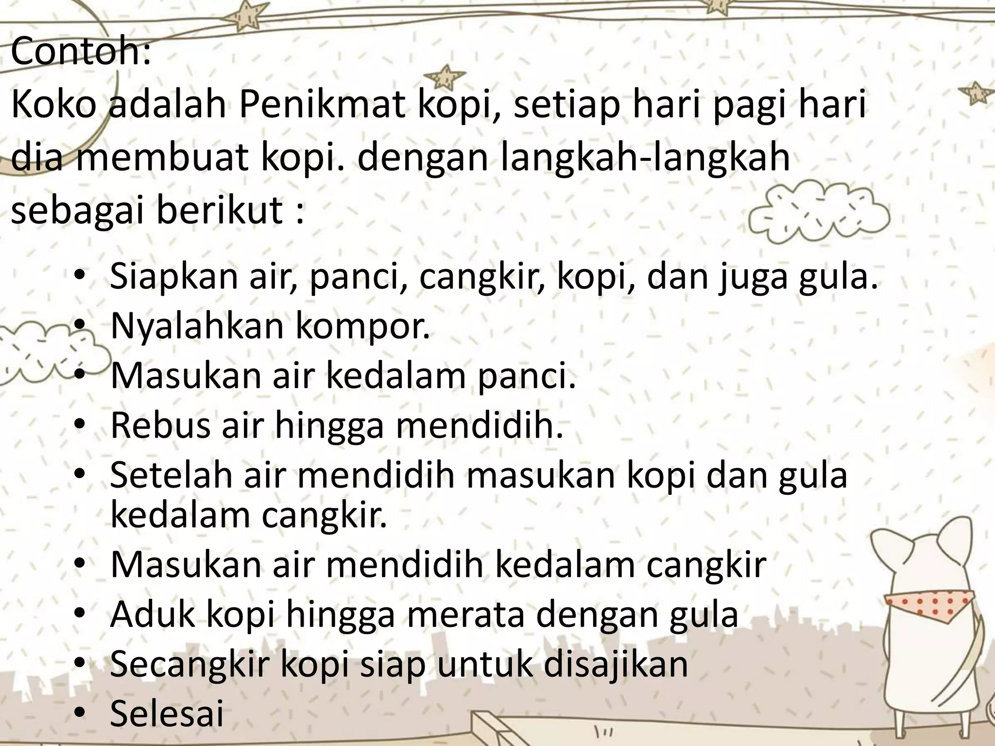 Contoh:
Koko adalah Penikmat kopi, setiap hari pagi hari
dia membuat kopi. dengan langkah-langkah
sebagai berikut :
• Siapkan air, panci, cangkir, kopi, dan juga gula.
• Nyalahkan kompor.
• Masukan air kedalam panci.
• Rebus air hingga mendidih.
• Setelah air mendidih masukan kopi dan gula
kedalam cangkir.
• Masukan air mendidih kedalam cangkir
• Aduk kopi hingga merata dengan gula
• Secangkir kopi siap untuk disajikan
• Selesai
 