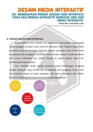 DESAIN MEDIA INTERAKTIF
KD. MENERAPKAN PRINSIP DESAIN USER INTERFACE
PADA MULTIMEDIA INTERAKTIF BERBASIS WEB DAN
MEDIA INTERAKTIF.
Disusun Oleh : Zainul Arifin, S. Kom
SMK NEGERI 1 PUNGGING MOJOKERTO
A. PRINSIP DESAIN USER INTERFACE.
Secara definisi User interface itu merupakan komunikasi yang terjadi
antara pengguna dengan suatu sistem di dalamnya. User interface design ialah
peralatan yang berhubungan langsung dengan komputer yang terarah dan
pengalaman dari pengguna. Tujuan dari user interface design ini yaitu membuat
efek secara sederhana dan efektif. Desain ini dapat dipakai dalam hal
pendukungan kegunaannya.
User interface design adalah peralatan yang berhubungan langsung
dengan komputer yang terarah dan pengalaman dari pengguna. Tujuan dari
user interface design ini yaitu membuat efek secara sederhana dan efektif.
Desain ini dapat dipakai dalam hal mendukung kegunaannya.
 