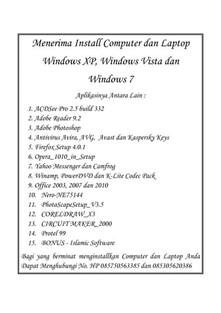 Menerima Install Computer dan Laptop
      Windows XP, Windows Vista dan
                      Windows 7
                  Aplikasinya Antara Lain :
  1. ACDSee Pro 2.5 build 332
  2. Adobe Reader 9.2
  3. Adobe Photoshop
  4. Antivirus Avira, AVG, Avast dan Kaspersky Keys
  5. Firefox Setup 4.0.1
  6. Opera_1010_in_Setup
  7. Yahoo Messenger dan Camfrog
  8. Winamp, PowerDVD dan K-Lite Codec Pack
  9. Office 2003, 2007 dan 2010
  10. Nero-NE75144
  11. PhotoScapeSetup_V3.5
  12. CORELDRAW_X3
  13. CIRCUIT MAKER_2000
  14. Protel 99
  15. BONUS - Islamic Software
Bagi yang berminat menginstallkan Computer dan Laptop Anda
Dapat Menghubungi No. HP 085750563385 dan 085305620386
 