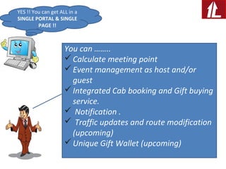 YES !! You can get ALL in a
SINGLE PORTAL & SINGLE
PAGE !!
You can ……..
Calculate meeting point
Event management as host and/or
guest
Integrated Cab booking and Gift buying
service.
 Notification .
 Traffic updates and route modification
(upcoming)
Unique Gift Wallet (upcoming)
 