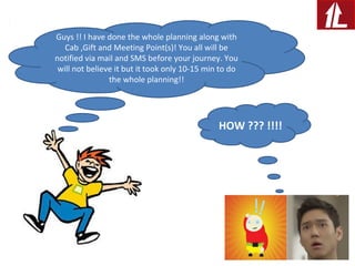 Guys !! I have done the whole planning along with
Cab ,Gift and Meeting Point(s)! You all will be
notified via mail and SMS before your journey. You
will not believe it but it took only 10-15 min to do
the whole planning!!
HOW ??? !!!!
 