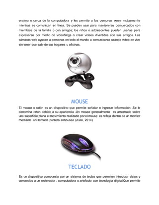 encima o cerca de la computadora y les permite a las personas verse mutuamente
mientras se comunican en línea. Se pueden usar para mantenerse comunicados con
miembros de la familia o con amigos; los niños o adolescentes pueden usarlas para
expresarse por medio de videoblogs o crear videos divertidos con sus amigos. Las
cámaras web ayudan a personas en todo el mundo a comunicarse usando video en vivo
sin tener que salir de sus hogares u oficinas.
MOUSE
El mouse o ratón es un dispositivo que permite señalar e ingresar información .Se le
denomina ratón debido a su apariencia .Un mouse generalmente es arrastrado sobre
una superficie plana el movimiento realizado por el mause es refleja dentro de un monitor
mediante un llamada puntero elmousee (Avila, 2014)
TECLADO
Es un dispositivo compuesto por un sistema de teclas que permiten introducir datos y
comandos a un ordenador , computadora o artefacto con tecnología digital.Que permite
 