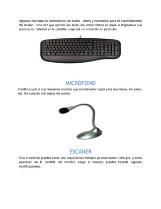 ingresar mediante la combinación de teclas , datos y comandos para el funcionamiento
del mismo .Toda vez que oprima una tecla una orden cifrada se envía al dispositivo que
produce un carácter en la pantalla o ejecuta un comando en particular .
MICRÓFONO
Periférico por el cual transmite sonidos que el ordenador capta y los reproduce, los salva,
etc. Se conecta a la tarjeta de sonido
ESCÁNER
Con el escáner puedes sacar una copia de tus trabajos ya sean textos o dibujos, y estos
aparecen en la pantalla del monitor, luego si deseas, puedes hacerle algunas
modificaciones.
 