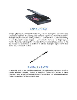 LAPIZ OPTICO
El lápiz óptico es un periférico informático muy parecido a una pluma ordinaria que se
utiliza sobre la pantalla de un Computador o en otras superficies para leer éstas o servir
de dispositivo; habitualmente sustituye al mouse . Está conectado a un cable eléctrico y
requiere de un software especial para su funcionamiento. Haciendo que el lápiz toque el
monitor el usuario puede elegir los comandos de los programas (el equivalente a un clic
del mouse), bien presionando un botón en un lado del lápiz óptico o presionando éste
contra la superficie de la pantalla
PANTALLA TÁCTIL
Una pantalla táctil es una pantalla que mediante un contacto directo sobre su superficie
permite la entrada de datos y órdenes al dispositivo. Este contacto también se puede
realizar con lápiz u otras herramientas similares. Actualmente hay pantallas táctiles que
pueden instalarse sobre una pantalla normal.
 