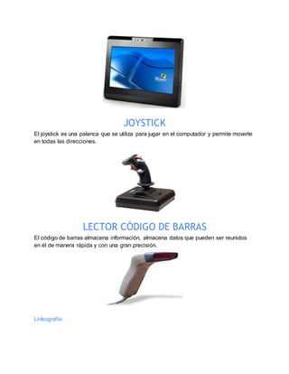 JOYSTICK
El joystick es una palanca que se utiliza para jugar en el computador y permite moverte
en todas las direcciones.
LECTOR CÓDIGO DE BARRAS
El código de barras almacena información, almacena datos que pueden ser reunidos
en él de manera rápida y con una gran precisión.
Linkografía:
 
