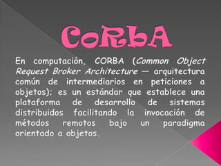 CoRbA En computación, CORBA (Common Object Request Broker Architecture — arquitectura común de intermediarios en peticiones a objetos); es un estándar que establece una plataforma de desarrollo de sistemas distribuidos facilitando la invocación de métodos remotos bajo un paradigma orientado a objetos. 