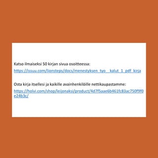 Katso ilmaiseksi 50 kirjan sivua osoitteessa:
https://issuu.com/lionsteps/docs/menestyksen_tyo__kalut_1_pdf_kirja
Osta kirja itsellesi ja kaikille avainhenkilöille nettikaupastamme:
https://holvi.com/shop/leijonaksi/product/4d7f5aae6b461fc83ac750f9f0
e24b3c/
 