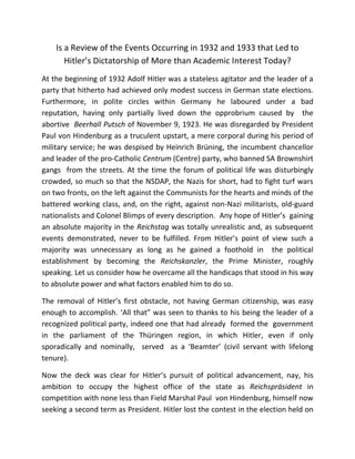 Is a Review of the Events Occurring in 1932 and 1933 that Led to
Hitler’s Dictatorship of More than Academic Interest Today?
At the beginning of 1932 Adolf Hitler was a stateless agitator and the leader of a
party that hitherto had achieved only modest success in German state elections.
Furthermore, in polite circles within Germany he laboured under a bad
reputation, having only partially lived down the opprobrium caused by the
abortive Beerhall Putsch of November 9, 1923. He was disregarded by President
Paul von Hindenburg as a truculent upstart, a mere corporal during his period of
military service; he was despised by Heinrich Brüning, the incumbent chancellor
and leader of the pro-Catholic Centrum (Centre) party, who banned SA Brownshirt
gangs from the streets. At the time the forum of political life was disturbingly
crowded, so much so that the NSDAP, the Nazis for short, had to fight turf wars
on two fronts, on the left against the Communists for the hearts and minds of the
battered working class, and, on the right, against non-Nazi militarists, old-guard
nationalists and Colonel Blimps of every description. Any hope of Hitler’s gaining
an absolute majority in the Reichstag was totally unrealistic and, as subsequent
events demonstrated, never to be fulfilled. From Hitler’s point of view such a
majority was unnecessary as long as he gained a foothold in the political
establishment by becoming the Reichskanzler, the Prime Minister, roughly
speaking. Let us consider how he overcame all the handicaps that stood in his way
to absolute power and what factors enabled him to do so.
The removal of Hitler’s first obstacle, not having German citizenship, was easy
enough to accomplish. ‘All that” was seen to thanks to his being the leader of a
recognized political party, indeed one that had already formed the government
in the parliament of the Thüringen region, in which Hitler, even if only
sporadically and nominally, served as a ‘Beamter’ (civil servant with lifelong
tenure).
Now the deck was clear for Hitler’s pursuit of political advancement, nay, his
ambition to occupy the highest office of the state as Reichspräsident in
competition with none less than Field Marshal Paul von Hindenburg, himself now
seeking a second term as President. Hitler lost the contest in the election held on
 