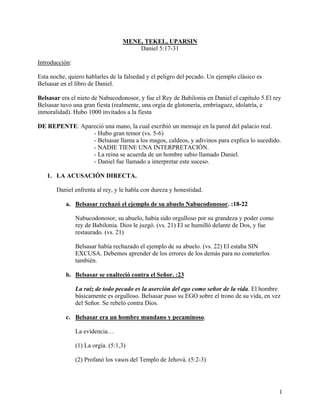 MENE, TEKEL, UPARSIN
Daniel 5:17-31
Introducción:
Esta noche, quiero hablarles de la falsedad y el peligro del pecado. Un ejemplo clásico es
Belsasar en el libro de Daniel.
Belsasar era el nieto de Nabucodonosor, y fue el Rey de Babilonia en Daniel el capítulo 5.El rey
Belsasar tuvo una gran fiesta (realmente, una orgía de glotonería, embriaguez, idolatría, e
inmoralidad). Hubo 1000 invitados a la fiesta
DE REPENTE: Apareció una mano, la cual escribió un mensaje en la pared del palacio real.
- Hubo gran temor (vs. 5-6)
- Belsasar llama a los magos, caldeos, y adivinos para explica lo sucedido.
- NADIE TIENE UNA INTERPRETACIÓN.
- La reina se acuerda de un hombre sabio llamado Daniel.
- Daniel fue llamado a interpretar este suceso.
1. LA ACUSACIÓN DIRECTA.
Daniel enfrenta al rey, y le habla con dureza y honestidad.
a. Belsasar rechazó el ejemplo de su abuelo Nabucodonosor. :18-22
Nabucodonosor, su abuelo, había sido orgulloso por su grandeza y poder como
rey de Babilonia. Dios le juzgó. (vs. 21) El se humilló delante de Dos, y fue
restaurado. (vs. 21)
Belsasar había rechazado el ejemplo de su abuelo. (vs. 22) El estaba SIN
EXCUSA. Debemos aprender de los errores de los demás para no cometerlos
también.
b. Belsasar se enalteció contra el Señor. :23
La raíz de todo pecado es la aserción del ego como señor de la vida. El hombre
básicamente es orgulloso. Belsasar puso su EGO sobre el trono de su vida, en vez
del Señor. Se rebeló contra Dios.
c. Belsasar era un hombre mundano y pecaminoso.
La evidencia…
(1) La orgía. (5:1,3)
(2) Profanó los vasos del Templo de Jehová. (5:2-3)
1
 