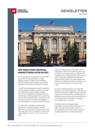 NEWSLETTER
JULY 2013
The government decided in December 2012 to
integrate the FFMS into the CBR. A key factor was
time, given that the government’s programme to
make Moscow an international financial centre is a
major priority. New CBR head Elvira Nabiullina
argued that the creation of a mega-regulator will
allow for more effective evaluation of systemic risk
in Russia’s financial sector and prevent major
crises.
Securities market participants are hoping that
merging monitoring and regulation of the financial
services industry into a single entity will reduce the
large amounts of time that are currently spent on
preparing and launching various financial products
and services which have long been operating
successfully in other countries.
The CBR is Moscow Exchange’s largest
shareholder, owning 22.47% of the shares. The
CBR is expected to sell its stake in Moscow
Exchange within the next two years, as a part of a
broader programme to privatise state assets.
1
CBR TAKES OVER FINANCIAL
MARKETS REGULATOR DUTIES
On 1 September the Central Bank of Russia (CBR)
will assume the responsibilities of a mega-
regulator, while the Federal Financial Markets
Service (FFMS) will cease operations and all of its
regulatory powers will be transferred to the CBR.
The CBR historically played the role of a traditional
banking regulator. The Bank’s duties now include
providing financial market stability, avoiding
financial crises, regulating, providing control and
monitoring non-banking organisations, protecting
investor and shareholder rights, controlling the use
of insider information and insurance legislation,
and controlling the non-state pension fund market.
The CBR will thus regulate securities market
participants, insurance companies, financial
organisations, investment and pension funds, and
exchanges. More than 55 countries currently have
mega-regulators, of which 13 are run by central
banks.
Moscow Exchange | Tel +44 (0) 20 7002 1391 | E-mail: salesteam@moex.com
 