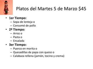 Platos del Martes 5 de Marzo $45
• 1er Tiempo:
  – Sopa de lenteja o
  – Consomé de pollo
• 2º Tiempo:
  – Arroz o
  – Pasta o
  – Ensalada
• 3er Tiempo:
  – Puerco en morita o
  – Quesadillas de papa con queso o
  – Calabaza rellena (jamón, tocino y crema)
 