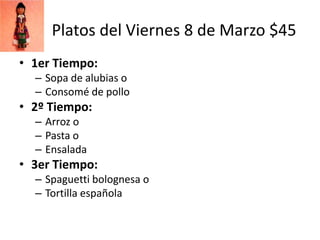 Platos del Viernes 8 de Marzo $45
• 1er Tiempo:
  – Sopa de alubias o
  – Consomé de pollo
• 2º Tiempo:
  – Arroz o
  – Pasta o
  – Ensalada
• 3er Tiempo:
  – Spaguetti bolognesa o
  – Tortilla española
 