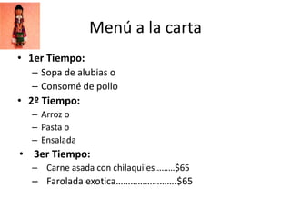 Menú a la carta
• 1er Tiempo:
  – Sopa de alubias o
  – Consomé de pollo
• 2º Tiempo:
  – Arroz o
  – Pasta o
  – Ensalada
• 3er Tiempo:
  – Carne asada con chilaquiles………$65
  – Farolada exotica…………………….$65
 