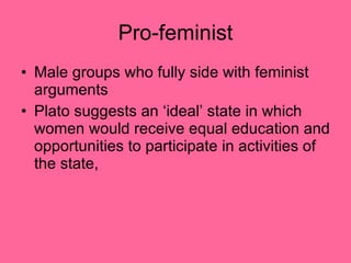 Pro-feminist Male groups who fully side with feminist arguments Plato suggests an ‘ideal’ state in which women would receive equal education and opportunities to participate in activities of the state, 