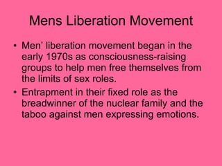 Mens Liberation Movement Men’ liberation movement began in the early 1970s as consciousness-raising groups to help men free themselves from the limits of sex roles. Entrapment in their fixed role as the breadwinner of the nuclear family and the taboo against men expressing emotions.  