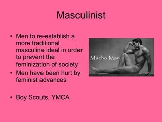 Masculinist Men to re-establish a more traditional masculine ideal in order to prevent the feminization of society  Men have been hurt by feminist advances Boy Scouts, YMCA  