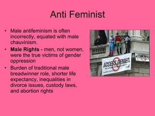 Anti Feminist Male antifeminism is often incorrectly, equated with male chauvinism. Male Rights  - men, not women, were the true victims of gender oppression  Burden of traditional male breadwinner role, shorter life expectancy, inequalities in divorce issues, custody laws, and abortion rights  