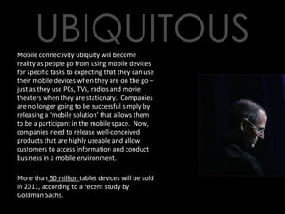 Mobile connectivity ubiquity will become reality as people go from using mobile devices for specific tasks to expecting that they can use their mobile devices when they are on the go – just as they use PCs, TVs, radios and movie theaters when they are stationary.  Companies are no longer going to be successful simply by releasing a ‘mobile solution’ that allows them to be a participant in the mobile space.  Now, companies need to release well-conceived products that are highly useable and allow customers to access information and conduct business in a mobile environment. More than  50 million  tablet devices will be sold in 2011, according to a recent study by Goldman Sachs. 