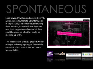 Look beyond Twitter, and expect Gen Y & Millennial consumers to voluntarily opt in to passively and continuously sharing their location, in return for truly smart, real time suggestions about what they could be doing or who they could be meeting up with.  This in sense will create a groundswell of unexpected congregating as the mobile experience becomes faster and more feature laden. 