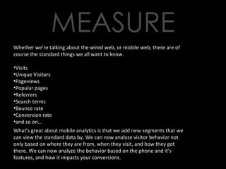 Whether we’re talking about the wired web, or mobile web, there are of course the standard things we all want to know. Visits Unique Visitors Pageviews Popular pages Referrers Search terms Bounce rate Conversion rate and so on… What’s great about mobile analytics is that we add new segments that we can view the standard data by. We can now analyze visitor behavior not only based on where they are from, when they visit, and how they got there. We can now analyze the behavior based on the phone and it’s features, and how it impacts your conversions. 