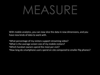 With mobile analytics, you can now slice the data in new dimensions, and you have new kinds of data to work with. What percentage of my visitors support streaming video? What is the average screen size of my mobile visitors? Which handset owners spend the most per visit? How long do smartphone users spend on site compared to smaller flip phones? 