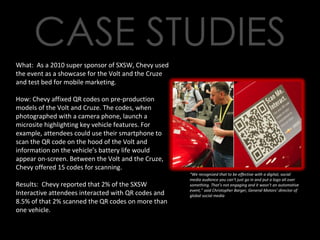 What:  As a 2010 super sponsor of SXSW, Chevy used the event as a showcase for the Volt and the Cruze and test bed for mobile marketing. How: Chevy affixed QR codes on pre-production models of the Volt and Cruze. The codes, when photographed with a camera phone, launch a microsite highlighting key vehicle features. For example, attendees could use their smartphone to scan the QR code on the hood of the Volt and information on the vehicle’s battery life would appear on-screen. Between the Volt and the Cruze, Chevy offered 15 codes for scanning. Results:  Chevy reported that 2% of the SXSW Interactive attendees interacted with QR codes and 8.5% of that 2% scanned the QR codes on more than one vehicle. “ We recognized that to be effective with a digital, social media audience you can’t just go in and put a logo all over something. That’s not engaging and it wasn’t an automotive event,” said Christopher Barger, General Motors’ director of global social media 