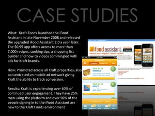 What:  Kraft Foods launched the iFood Assistant in late November 2008 and released the upgraded iFood Assistant 2.0 a year later. The $0.99 app offers access to more than 7,000 recipes, cooking tips, a shopping list builder and how-to videos commingled with ads for Kraft brands. How: Promoted across all Kraft properties, also concentrated on mobile ad network giving Kraft the ability to track conversion. Results: Kraft is experiencing over 60% of continued user engagement. They have 25% men using the platform and over 90% of the people signing in to the iFood Assistant are new to the Kraft Foods environment 