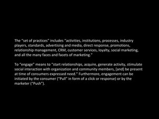 The “set of practices” includes “activities, institutions, processes, industry players, standards, advertising and media, direct response, promotions, relationship management, CRM, customer services, loyalty, social marketing, and all the many faces and facets of marketing.” To “engage” means to “start relationships, acquire, generate activity, stimulate social interaction with organization and community members, [and] be present at time of consumers expressed need.” Furthermore, engagement can be initiated by the consumer (“Pull” in form of a click or response) or by the marketer (“Push”). 