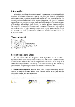 Introduction
When doing complex project, people usually thing about get a microcontroller to
do all the controls and calculations. However microcontroller needs to involved PCB
design, also need protection circuit designed. Raspberry Pi is an option which has the
microcontroller on the board with other basic devices such as USB, Ethernet, and video
output. Texas Instrument has a similar product called Beaglebone. The newest version
of Beaglebone is Beaglebone Black. Compare to Raspberry Pi, the Beaglebone Black
has more GPIO pins, build in HDMI, also much more powerful processor. Both product
can run Linux as the on board operation system, which means, you can running almost
any language you want. This application not going to talk about using python as the
program language.
Things we need
1. Beaglebone Black
2. Python and libraries
3. Using libraries for GPIO,PWM,ADC
4. Setup SPI drivers on Beaglebone Black
5. Using library for SPI
Setup Beaglebone Black
The first step is setup the Beaglebone Black if you have one in your hand.
Beaglebone Black communicate with computers using USB cable. It need drivers to be
installed on the computer. The reason using driver is because the driver setup an IP
address for Beaglebone Black even though it only connected through USB. In that way
you can SSH to Beaglebone just like connect to a Linux server using SSH.
1 Connect Beaglebone to PC. An extra drive called “BeagleBone Getting Started”
appears in computer. Run the drivers under “Drivers” folder. “BONE_D64” for x64
windows or “BONE_DRV” for x32 windows.
 