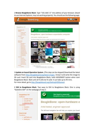 2 Browse Beaglebone Black. Type “192.168.7.2” into address of your browser. (Avoid
to use Internet Explorer, may not working properly). You should see the following page.
3 Update on board Operation System. (This step can be skipped) Download the latest
software from http://beagleboard.org/latest-images. Unzip it and write the image to
SD card. Insert SD card into Beaglebone Black, hold USER/BOOT button when start
Beaglebone Black. Wait until all 4 LEDs be lit solid. It can take up to 45 mins.
For more detail, go to http://beagleboard.org/Getting%20Started.
4 SSH to Beaglebone Black. Two ways to SSH to Beaglebone Black. One is using
“GateOne SSH” on the webpage of step 2.
 