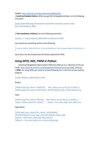 PyBBIO: https://github.com/alexanderhiam/PyBBIO/wiki
1 Install and Update Python. When you get SSH to Beaglebone Black, run the following
command.
2 Test Installation of library. Run the following command.
You should see something similar to the following
Up to here, the we already have the library required for GPIO.
Using GPIO, ADC, PWM in Python
Download Beaglebone Black System Reference Manual as a reference of the pin
mode. https://github.com/CircuitCo/BeagleBone-Black/blob/master/BBB_SRM.pdf
1 GPIO. For using GPIO, you need to include following line in the front of your python
program.
Output
Input
Edge detect
opkg update && opkg install python-pip python-setuptools python-smbus
pip install Adafruit_BBIO
python -c "import Adafruit_BBIO.GPIO as GPIO; print GPIO"
<module 'Adafruit_BBIO.GPIO' from '/usr/local/lib/python2.7/dist-packages/Adafruit_BBIO/GPIO.so'>
import Adafruit_BBIO.GPIO as GPIO
GPIO.setup(“Pin_Name”, GPIO.OUT) #Pin_Name such as P8_29, or GPIO2_1
GPIO.output(“Pin_Name”,GPIO.HIGH) #GPIO.HIGH for high or GPIO.LOW for low
GPIO.setup(“Pin_Name”, GPIO.IN) #Pin_Name such as P8_29, or GPIO2_1
Input = GPIO.output(“Pin_Name”) #Input = True when High, False when Low
GPIO.add_event_detect(“Pin_Name”, GPIO.RISING)
# GPIO.RISING for rising edge, GPIO.FALLING) for Falling edge
Detect = GPIO.event_detected(“Ping_Name”)
#Detect = True when detect the rising or falling edge
 