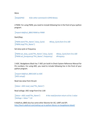 More
2 PWM. For using PWM, you need to include following line in the front of your python
program.
Start/Stop
Set duty cycle or frequency
3 ADC. Bealgebone Black has 7 ADC pin build in.Check System Reference Manual for
Pin numbers. For using ADC, you need to include following line in the front of your
python program.
Read raw value from the pin
Read voltage. ADC range from 0 to 1.8V
4 Adafruit_BBIO also has some other libraries for I2C, UART and SPI.
http://learn.adafruit.com/setting-up-io-python-library-on-beaglebone-black/
help(GPIO) # for other command in GPIO library
import Adafruit_BBIO.PWM as PWM
PWM.start(“Pin_Name”, Duty_Cycle) #Duty_Cycle from 0 to 100
PWM.stop(“Pin_Name”)
PWM.set_duty_cycle(“Pin_Name”, Duty_Cycle) #Duty_Cycle from 0 to 100
PWM.set_frenquency(“Pin_Name”, Frequency) #Frequecy
import Adafruit_BBIO.ADC as ADC
ADC.setup()
Value = ADC.read_raw(“Pin_Name”)
Value = ADC.read(“Pin_Name”) # the read function return a 0 to 1 value
Voltage = Value * 1.8
 