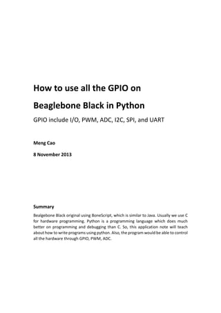 How to use all the GPIO on
Beaglebone Black in Python
GPIO include I/O, PWM, ADC, I2C, SPI, and UART
Meng Cao
8 November 2013
Summary
Bealgebone Black original using BoneScript, which is similar to Java. Usually we use C
for hardware programming. Python is a programming language which does much
better on programming and debugging than C. So, this application note will teach
about how to write programs using python. Also, the program would be able to control
all the hardware through GPIO, PWM, ADC.
 