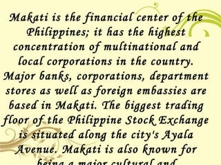Makati is the financial center of the
Philippines; it has the highest
concentration of multinational and
local corporations in the country.
Major banks, corporations, department
stores as well as foreign embassies are
based in Makati. The biggest trading
floor of the Philippine Stock Exchange
is situated along the city's Ayala
Avenue. Makati is also known for
 