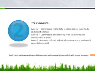 TOPICS COVERED:
Week 7 – Commercial real estate lending basics, case study,
and credit analysis
Week 8 – Commercial and industry loan case study and
credit analysis (new)
Week 9 - Commercial and industry loan case study and credit
analysis (renewal)
Goal: Practicing how to analyze credit information and compose written analysis with sample templates
5
 