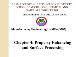 ADAMA SCIENCE AND TECHNOLOGY UNIVERSITY
SCHOOL OF MECHANICAL, CHEMICAL AND
MATERIALS ENGINEERING
DEPARTMENT OF MECHANICAL ENGINEERING
Manufacturing Engineering II (MEng3202)
Chapter 4: Property Enhancing
and Surface Processing
 