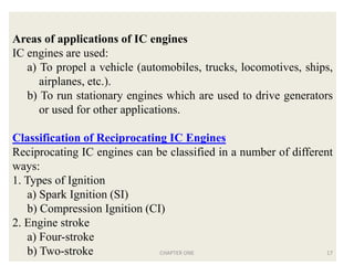Areas of applications of IC engines
IC engines are used:
a) To propel a vehicle (automobiles, trucks, locomotives, ships,
airplanes, etc.).
b) To run stationary engines which are used to drive generators
or used for other applications.
Classification of Reciprocating IC Engines
Reciprocating IC engines can be classified in a number of different
ways:
1. Types of Ignition
a) Spark Ignition (SI)
b) Compression Ignition (CI)
2. Engine stroke
a) Four-stroke
b) Two-stroke CHAPTER ONE 17
 