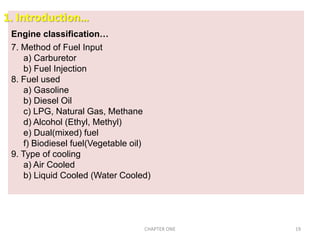 Engine classification…
7. Method of Fuel Input
a) Carburetor
b) Fuel Injection
8. Fuel used
a) Gasoline
b) Diesel Oil
c) LPG, Natural Gas, Methane
d) Alcohol (Ethyl, Methyl)
e) Dual(mixed) fuel
f) Biodiesel fuel(Vegetable oil)
9. Type of cooling
a) Air Cooled
b) Liquid Cooled (Water Cooled)
1. Introduction…
CHAPTER ONE 19
 