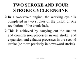 TWO STROKE AND FOUR
STROKE CYCLE ENGINE
In a two-stroke engine, the working cycle is
completed in two strokes of the piston or one
revolution of the crankshaft.
This is achieved by carrying out the suction
and compression processes in one stroke and
expansion and exhaust processes in the second
stroke (or more precisely in downward stroke).
CHAPTER ONE 20
 