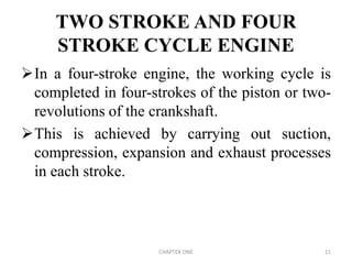 TWO STROKE AND FOUR
STROKE CYCLE ENGINE
In a four-stroke engine, the working cycle is
completed in four-strokes of the piston or two-
revolutions of the crankshaft.
This is achieved by carrying out suction,
compression, expansion and exhaust processes
in each stroke.
CHAPTER ONE 21
 
