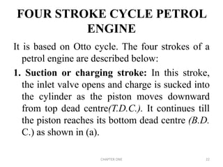 FOUR STROKE CYCLE PETROL
ENGINE
It is based on Otto cycle. The four strokes of a
petrol engine are described below:
1. Suction or charging stroke: In this stroke,
the inlet valve opens and charge is sucked into
the cylinder as the piston moves downward
from top dead centre(T.D.C.). It continues till
the piston reaches its bottom dead centre (B.D.
C.) as shown in (a).
CHAPTER ONE 22
 